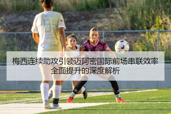 梅西连续助攻引领迈阿密国际前场串联效率全面提升的深度解析