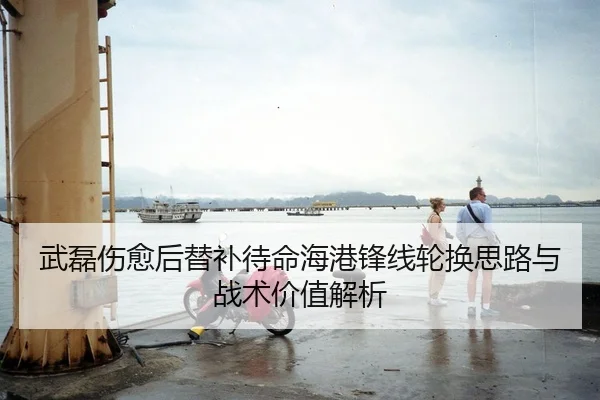 武磊伤愈后替补待命海港锋线轮换思路与战术价值解析