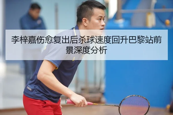李梓嘉伤愈复出后杀球速度回升巴黎站前景深度分析