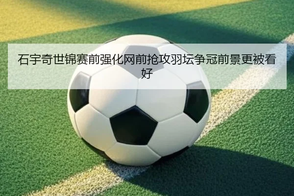 石宇奇世锦赛前强化网前抢攻羽坛争冠前景更被看好